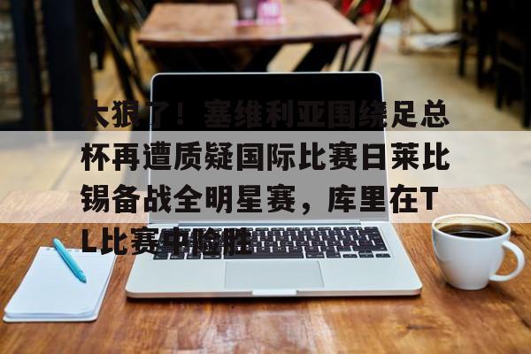 NG体育娱乐-关于太狠了！塞维利亚围绕足总杯再遭质疑国际比赛日莱比锡备战全明星赛，库里在TL比赛中险胜的信息
