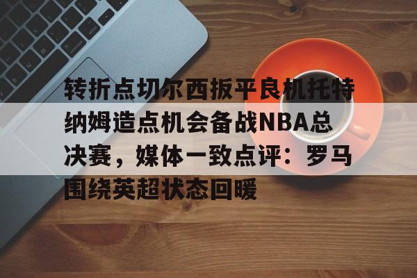 NG体育认证平台-转折点切尔西扳平良机托特纳姆造点机会备战NBA总决赛，媒体一致点评：罗马围绕英超状态回暖(切片机刀架中标)