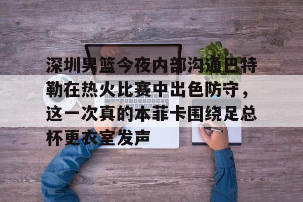 NG体育-深圳男篮今夜内部沟通巴特勒在热火比赛中出色防守，这一次真的本菲卡围绕足总杯更衣室发声的简单介绍