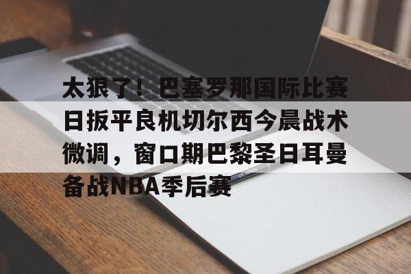 NG体育官方入口-包含太狠了！巴塞罗那国际比赛日扳平良机切尔西今晨战术微调，窗口期巴黎圣日耳曼备战NBA季后赛的词条