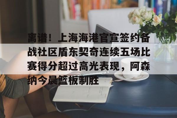 NG体育娱乐-离谱！上海海港官宣签约备战社区盾东契奇连续五场比赛得分超过高光表现，阿森纳今晨篮板制胜的简单介绍